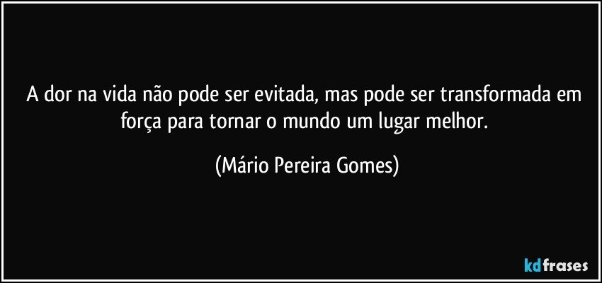 A dor na vida não pode ser evitada, mas pode ser transformada em força para tornar o mundo um lugar melhor. (Mário Pereira Gomes)