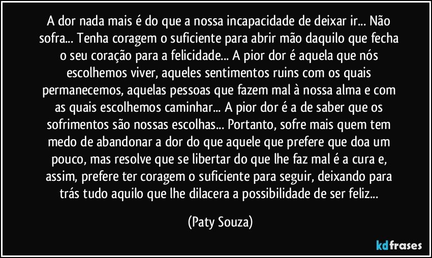A dor nada mais é do que a nossa incapacidade de deixar ir... Não sofra... Tenha coragem o suficiente para abrir mão daquilo que fecha o seu coração para a felicidade... A pior dor é aquela que nós escolhemos viver, aqueles sentimentos ruins com os quais permanecemos, aquelas pessoas que fazem mal à nossa alma e com as quais escolhemos caminhar... A pior dor é a de saber que os sofrimentos são nossas escolhas... Portanto, sofre mais quem tem medo de abandonar a dor do que aquele que prefere que doa um pouco, mas resolve que se libertar do que lhe faz mal é a cura e, assim, prefere ter coragem o suficiente para seguir, deixando para trás tudo aquilo que lhe dilacera a possibilidade de ser feliz... (Paty Souza)