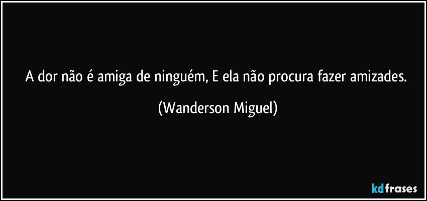 A dor não é amiga de ninguém, E ela não procura fazer amizades. (Wanderson Miguel)