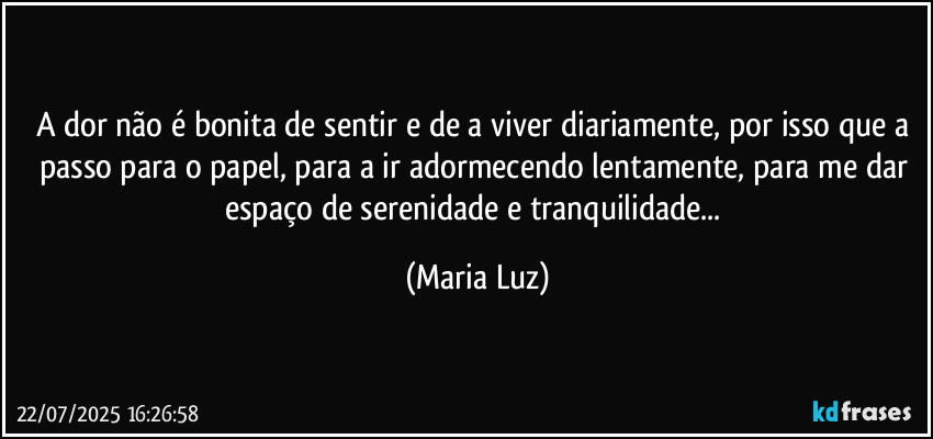 A dor não é bonita de sentir e de a viver diariamente, por isso que a passo para o papel, para a ir adormecendo lentamente, para me dar espaço de serenidade e tranquilidade... (Maria Luz)