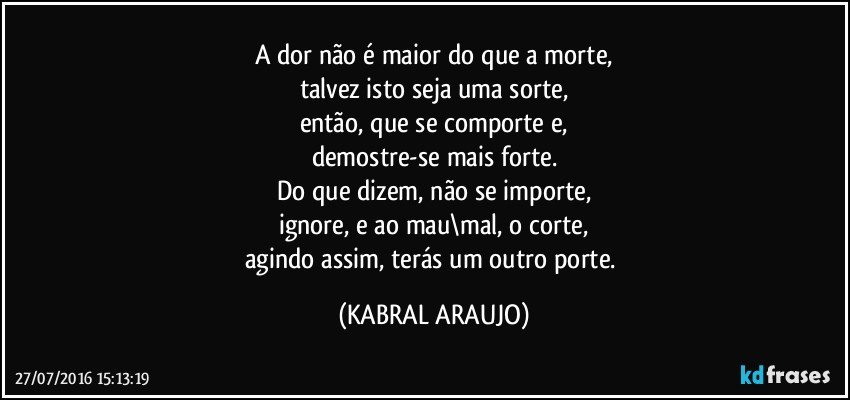 A dor não é maior do que a morte,
talvez isto seja uma sorte,
então, que se comporte e,
demostre-se mais forte.
Do que dizem, não se importe,
ignore, e ao mau\mal, o corte,
agindo assim, terás um outro porte. (KABRAL ARAUJO)