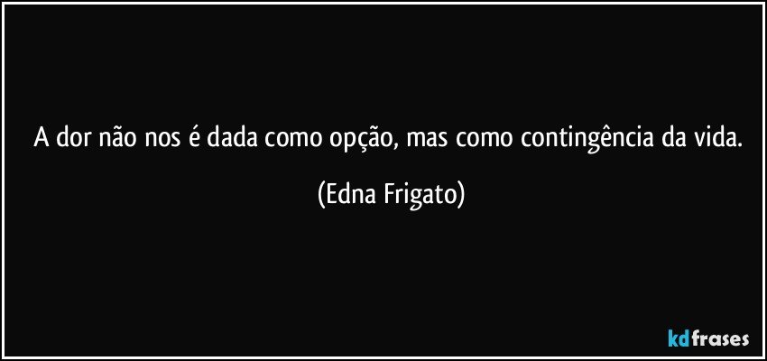 A dor não nos é dada como opção, mas como contingência da vida. (Edna Frigato)