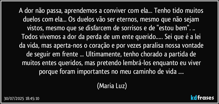 A dor não passa, aprendemos a conviver com ela... Tenho tido muitos duelos com ela... Os duelos vão ser  eternos, mesmo que não sejam vistos, mesmo que se disfarcem de sorrisos e de "estou bem". ..  Todos vivemos a dor da perda de um ente querido... Sei que é a lei da vida, mas aperta-nos o coração e por vezes paralisa nossa vontade de seguir em frente ... Ultimamente, tenho chorado a partida de muitos entes queridos, mas pretendo lembrá-los enquanto eu viver porque foram importantes no meu caminho de vida ... (Maria Luz)