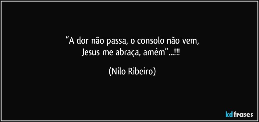 “A dor não passa, o consolo não vem,
Jesus me abraça, amém”...!!! (Nilo Ribeiro)
