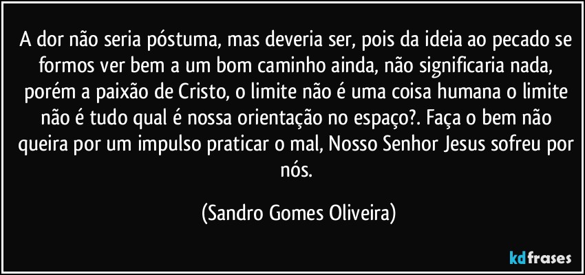 A dor não seria póstuma, mas deveria ser, pois da ideia ao pecado se formos ver bem a um bom caminho ainda, não significaria nada, porém a paixão de Cristo, o limite não é uma coisa humana o limite não é tudo qual é nossa orientação no espaço?. Faça o bem não queira por um impulso praticar o mal, Nosso Senhor Jesus sofreu por nós. (Sandro Gomes Oliveira)