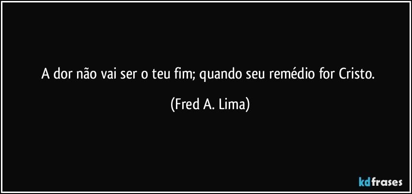 A dor não vai ser o teu fim; quando seu remédio for Cristo. (Fred A. Lima)