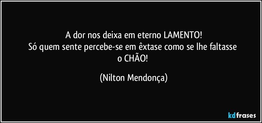 A dor nos deixa em eterno LAMENTO!
Só quem sente percebe-se em êxtase como se lhe faltasse 
o CHÃO! (Nilton Mendonça)