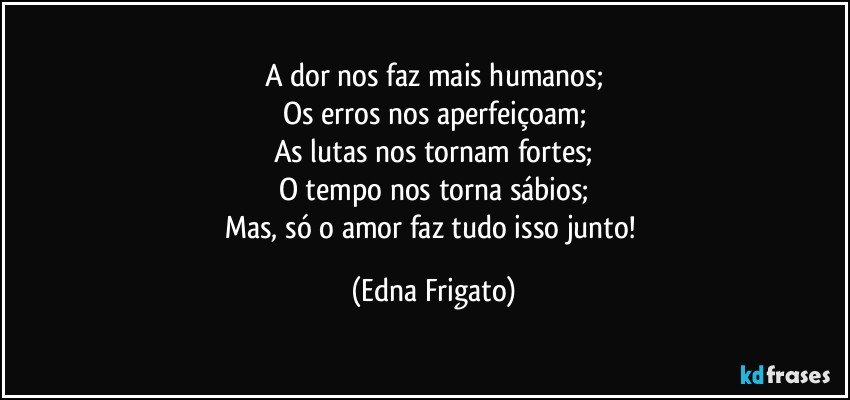 A dor nos faz mais humanos;
Os erros nos aperfeiçoam;
As lutas nos tornam fortes;
O tempo nos torna sábios;
Mas, só o amor faz tudo isso junto! (Edna Frigato)