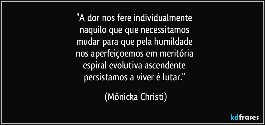 "A dor nos fere individualmente 
naquilo que que necessitamos 
mudar para que pela humildade 
nos aperfeiçoemos em meritória 
espiral evolutiva ascendente 
persistamos a viver é lutar." (Mônicka Christi)