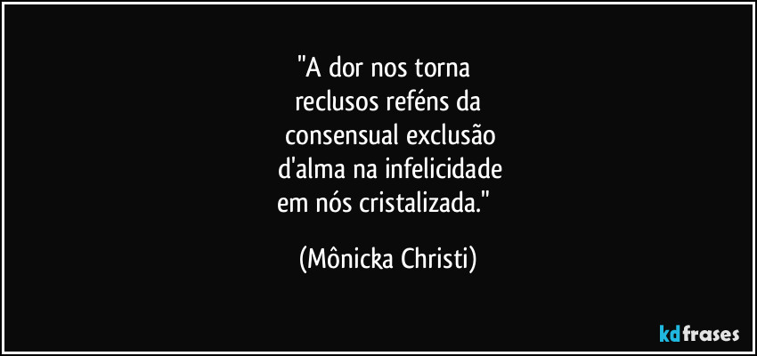 "A dor nos torna 
reclusos reféns da
 consensual exclusão
 d'alma na infelicidade
em nós cristalizada." (Mônicka Christi)