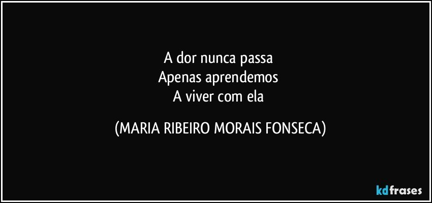 A dor nunca passa 
Apenas aprendemos 
A viver com ela (MARIA RIBEIRO MORAIS FONSECA)