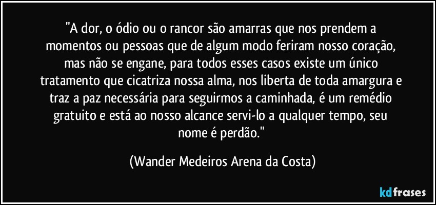 "A dor, o ódio ou o rancor são amarras que nos prendem a momentos ou pessoas que de algum modo feriram nosso coração, mas não se engane, para todos esses casos existe um único tratamento que cicatriza nossa alma, nos liberta de toda amargura e traz a paz necessária para seguirmos a caminhada, é um remédio gratuito e está ao nosso alcance servi-lo a qualquer tempo, seu nome é perdão." (Wander Medeiros Arena da Costa)