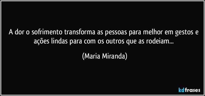 A  dor o sofrimento transforma as pessoas para melhor em gestos e ações lindas  para com os outros que as rodeiam... (Maria Miranda)