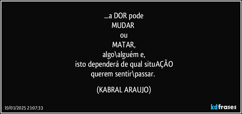 ...a DOR pode
MUDAR 
ou
MATAR,
algo\alguém e,
isto dependerá de qual situAÇÃO
querem sentir\passar. (KABRAL ARAUJO)