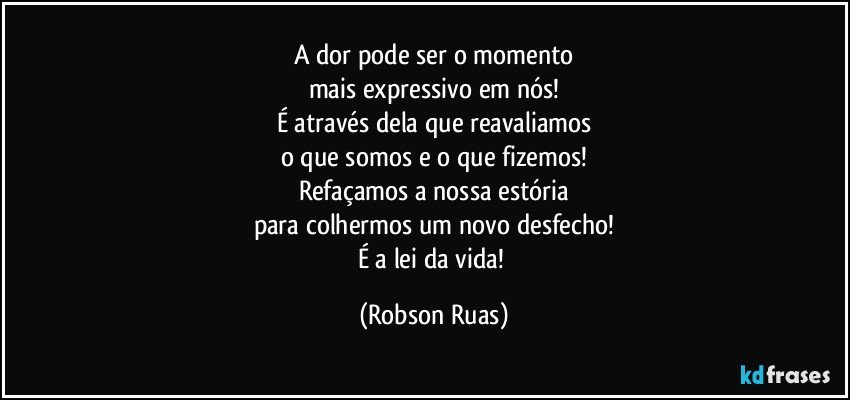 A dor pode ser o momento
mais expressivo em nós!
É através dela que reavaliamos
o que somos e o que fizemos!
Refaçamos a nossa estória
para  colhermos  um novo desfecho!
É a lei da vida! (Robson Ruas)