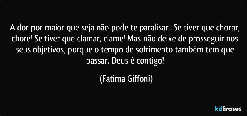 A dor por maior que seja não pode te paralisar...Se tiver que chorar, chore! Se tiver que clamar, clame! Mas não deixe de prosseguir nos seus objetivos, porque o tempo de sofrimento também tem que passar. Deus é contigo! (Fatima Giffoni)