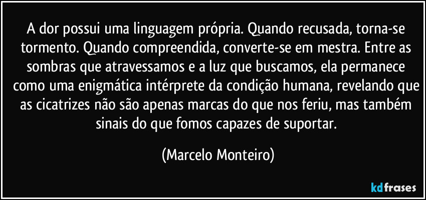 A dor possui uma linguagem própria. Quando recusada, torna-se tormento. Quando compreendida, converte-se em mestra. Entre as sombras que atravessamos e a luz que buscamos, ela permanece como uma enigmática intérprete da condição humana, revelando que as cicatrizes não são apenas marcas do que nos feriu, mas também sinais do que fomos capazes de suportar. (Marcelo Monteiro)