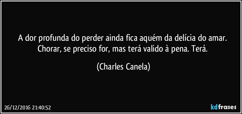 A dor profunda do perder ainda fica aquém da delícia do amar. Chorar, se preciso for, mas terá valido à pena. Terá. (Charles Canela)