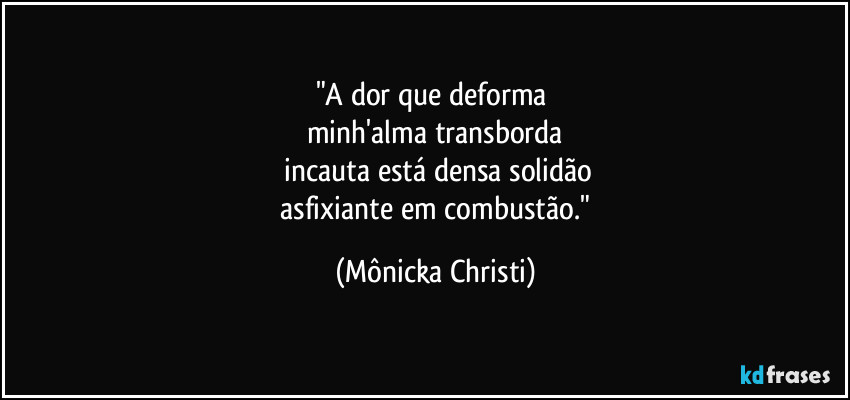 "A dor que deforma 
minh'alma transborda
 incauta está densa solidão
 asfixiante em combustão." (Mônicka Christi)