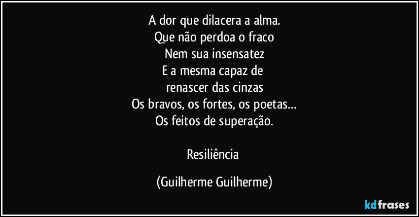 A dor que dilacera a alma.
Que não perdoa o fraco
Nem sua insensatez
E a mesma capaz de 
renascer das cinzas
Os bravos, os fortes, os poetas…
Os feitos de superação.

Resiliência (Guilherme Guilherme)