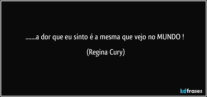 ...a dor que  eu  sinto é a mesma que vejo no MUNDO ! (Regina Cury)