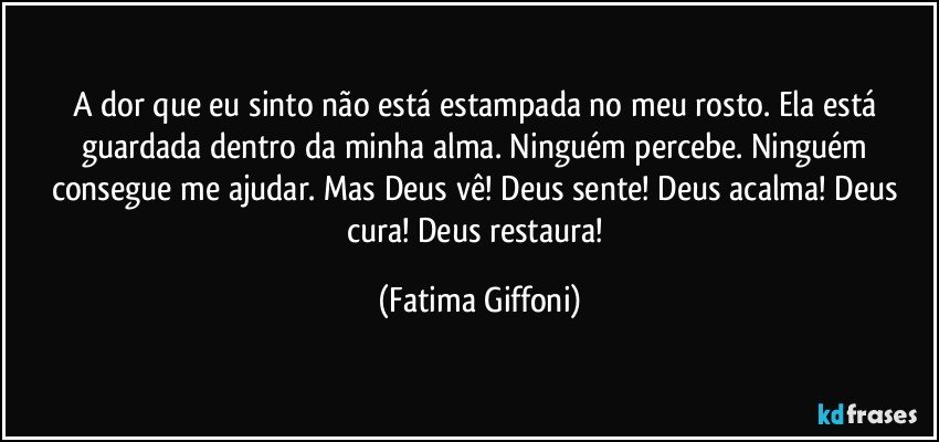 A dor que eu sinto não está estampada no meu rosto. Ela está guardada dentro da minha alma. Ninguém percebe. Ninguém consegue me ajudar. Mas Deus vê! Deus sente! Deus acalma! Deus cura! Deus restaura! (Fatima Giffoni)