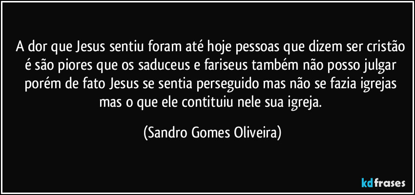 A dor que Jesus sentiu foram até hoje pessoas que dizem ser cristão é são piores que os saduceus e fariseus também não posso julgar porém de fato Jesus se sentia perseguido mas não se fazia igrejas mas o que ele contituiu nele sua igreja. (Sandro Gomes Oliveira)