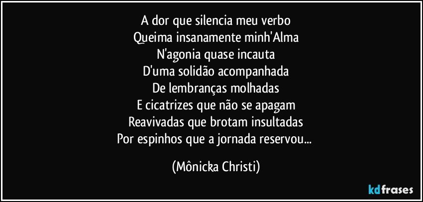 A dor que silencia meu verbo
Queima insanamente minh'Alma
N'agonia quase incauta
D'uma solidão acompanhada
De lembranças molhadas
E cicatrizes que não se apagam
Reavivadas que brotam insultadas
Por espinhos que a jornada reservou... (Mônicka Christi)