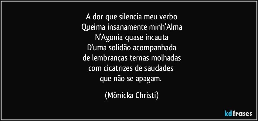 A dor que silencia meu verbo
Queima insanamente minh'Alma
N'Agonia quase incauta
D'uma solidão acompanhada
de lembranças ternas molhadas
com cicatrizes de saudades 
que não se apagam. (Mônicka Christi)