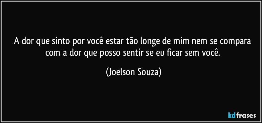 A dor que sinto por você estar tão longe de mim nem se compara com a dor que posso sentir se eu ficar sem você. (Joelson Souza)