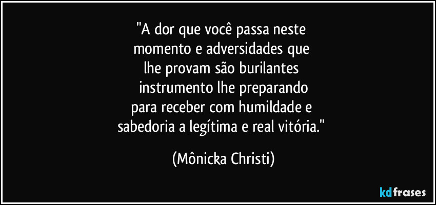 "A dor que você passa neste 
momento e adversidades que 
lhe provam são burilantes 
instrumento lhe preparando
para receber com humildade e 
sabedoria a legítima e real  vitória." (Mônicka Christi)