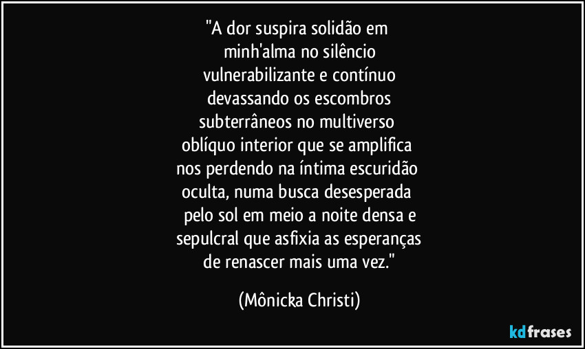 "A dor suspira solidão em 
minh'alma no silêncio
vulnerabilizante e contínuo
devassando os escombros
subterrâneos no multiverso 
oblíquo interior que se amplifica 
nos perdendo na íntima escuridão 
oculta, numa busca desesperada 
pelo sol em meio a noite densa e
sepulcral que asfixia as esperanças
 de renascer mais uma vez." (Mônicka Christi)
