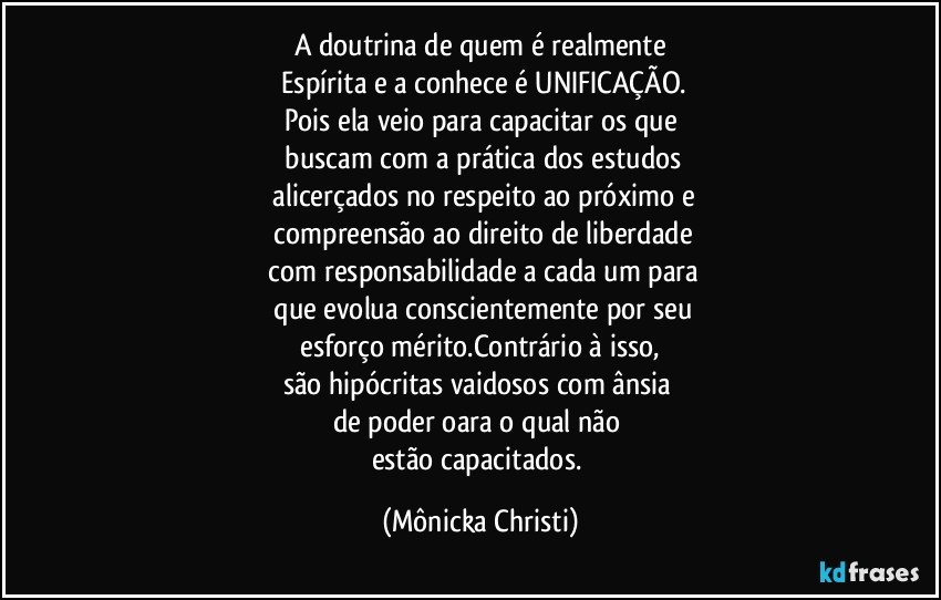 A doutrina de quem é realmente
 Espírita e a conhece é UNIFICAÇÃO.
Pois ela veio para capacitar os que
 buscam com a prática  dos estudos
 alicerçados no respeito ao próximo e
 compreensão ao direito de liberdade
 com responsabilidade a cada um para
  que evolua conscientemente por  seu
 esforço  mérito.Contrário à isso, 
são hipócritas vaidosos com ânsia 
de poder oara o qual não 
estão capacitados. (Mônicka Christi)