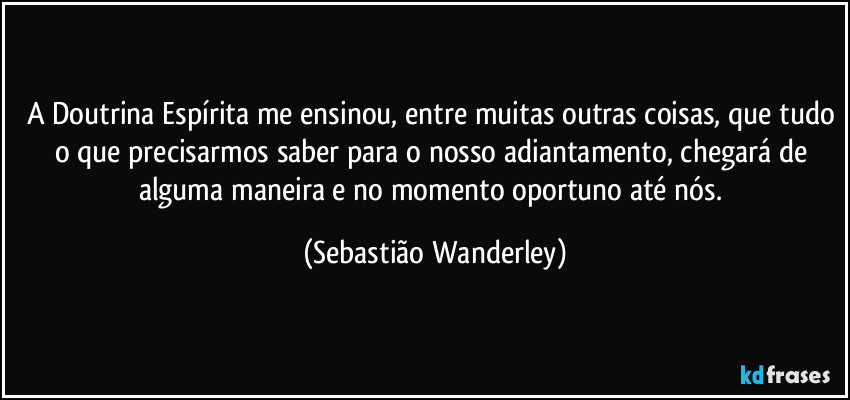 A Doutrina Espírita me ensinou, entre muitas outras coisas, que tudo o que precisarmos saber para o nosso adiantamento, chegará de alguma maneira e no momento oportuno até nós. (Sebastião Wanderley)