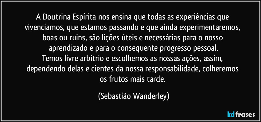 A Doutrina Espírita nos ensina que todas as experiências que vivenciamos, que estamos passando e que ainda experimentaremos, boas ou ruins, são lições úteis e necessárias para o nosso aprendizado e para o consequente progresso pessoal.
Temos livre arbítrio e escolhemos as nossas ações, assim, dependendo delas e cientes da nossa responsabilidade, colheremos os frutos mais tarde. (Sebastião Wanderley)