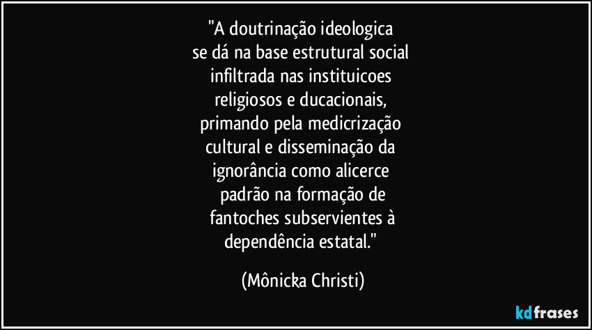 "A doutrinação ideologica 
se dá na base estrutural social 
infiltrada nas instituicoes 
religiosos e ducacionais, 
primando pela medicrização 
cultural e disseminação da 
ignorância como alicerce 
padrão na formação de
 fantoches subservientes à 
dependência estatal." (Mônicka Christi)
