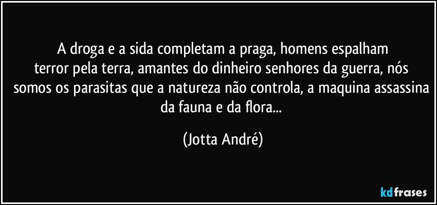 A droga e a sida completam a praga, homens espalham
terror pela terra, amantes do dinheiro senhores da guerra, nós somos os parasitas que a natureza não controla, a maquina assassina da fauna e da flora... (Jotta André)