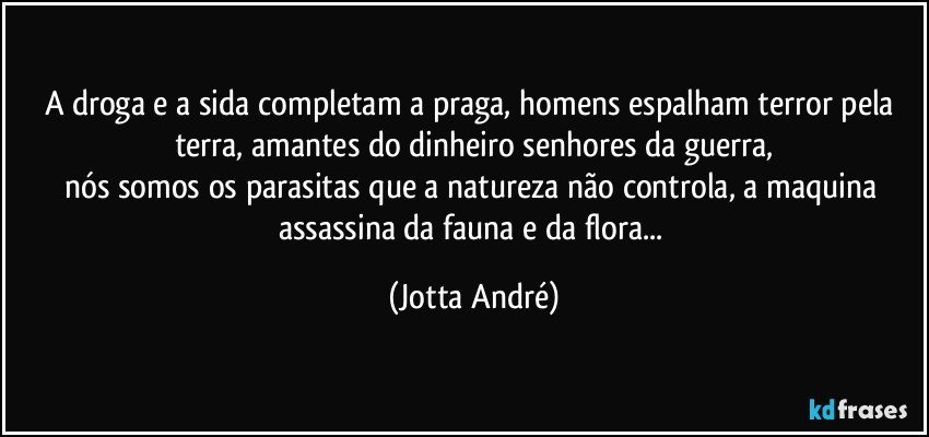 A droga e a sida completam a praga, homens espalham terror pela terra, amantes do dinheiro senhores da guerra,
nós somos os parasitas que a natureza não controla, a maquina assassina da fauna e da flora... (Jotta André)