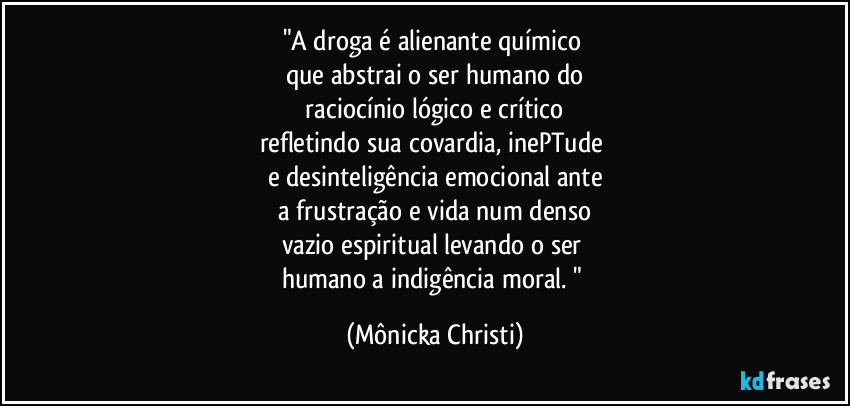 "A droga é alienante químico 
que abstrai o ser humano do
 raciocínio lógico e crítico 
refletindo sua covardia, inePTude 
e desinteligência emocional ante
 a frustração e vida num denso 
vazio espiritual levando o ser 
humano a indigência moral. " (Mônicka Christi)