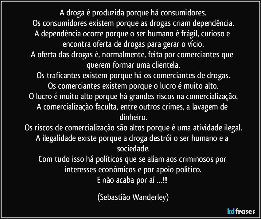 A droga é produzida porque há consumidores.
Os consumidores existem porque as drogas criam dependência.
A dependência ocorre porque o ser humano é frágil, curioso e encontra oferta de drogas para gerar o vício.
A oferta das drogas é, normalmente, feita por comerciantes que querem formar uma clientela.
Os traficantes existem porque há os comerciantes de drogas.
Os comerciantes existem porque o lucro é muito alto.
O lucro é muito alto porque há grandes riscos na comercialização.
A comercialização faculta, entre outros crimes, a lavagem de dinheiro.
Os riscos de comercialização são altos porque é uma atividade ilegal.
A ilegalidade existe porque a droga destrói o ser humano e a sociedade.
Com tudo isso há políticos que se aliam aos criminosos por interesses econômicos e por apoio político.
E não acaba por aí …!!! (Sebastião Wanderley)