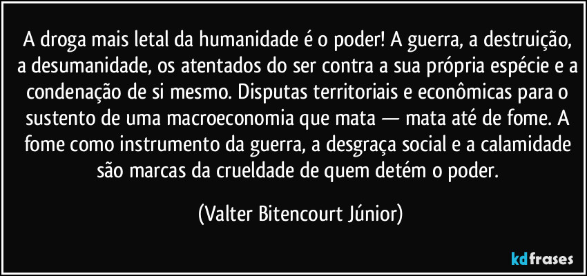 A droga mais letal da humanidade é o poder! A guerra, a destruição, a desumanidade, os atentados do ser contra a sua própria espécie e a condenação de si mesmo. Disputas territoriais e econômicas para o sustento de uma macroeconomia que mata — mata até de fome. A fome como instrumento da guerra, a desgraça social e a calamidade são marcas da crueldade de quem detém o poder. (Valter Bitencourt Júnior)