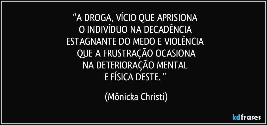 “A DROGA, VÍCIO QUE APRISIONA 
O INDIVÍDUO NA DECADÊNCIA 
ESTAGNANTE DO MEDO E VIOLÊNCIA 
QUE A FRUSTRAÇÃO OCASIONA
NA DETERIORAÇÃO MENTAL 
E FÍSICA DESTE. ” (Mônicka Christi)