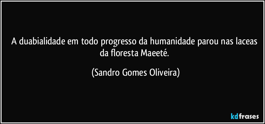 A duabialidade em todo progresso da humanidade parou nas laceas da floresta Maeeté. (Sandro Gomes Oliveira)