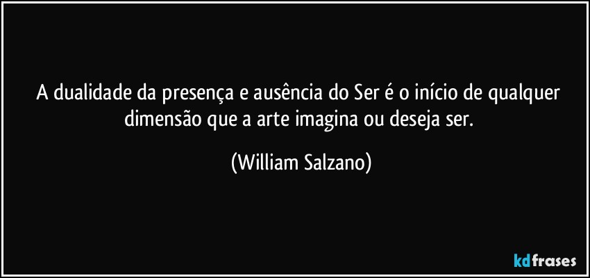 A dualidade da presença e ausência do Ser é o início de qualquer dimensão que a arte imagina ou deseja ser. (William Salzano)