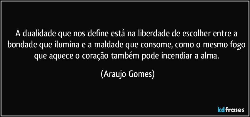 A dualidade que nos define está na liberdade de escolher entre a bondade que ilumina e a maldade que consome, como o mesmo fogo que aquece o coração também pode incendiar a alma. (Araujo Gomes)
