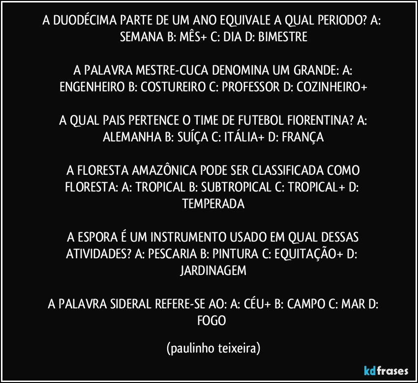 A DUODÉCIMA PARTE DE UM ANO EQUIVALE A QUAL PERIODO?  A: SEMANA  B: MÊS+  C: DIA  D: BIMESTRE

 A PALAVRA MESTRE-CUCA DENOMINA UM GRANDE:  A: ENGENHEIRO  B: COSTUREIRO  C: PROFESSOR  D: COZINHEIRO+

 A QUAL PAIS PERTENCE O TIME DE FUTEBOL FIORENTINA?  A: ALEMANHA  B: SUÍÇA  C: ITÁLIA+  D: FRANÇA

 A FLORESTA AMAZÔNICA PODE SER CLASSIFICADA COMO FLORESTA:  A: TROPICAL  B: SUBTROPICAL  C: TROPICAL+  D: TEMPERADA

 A ESPORA É UM INSTRUMENTO USADO EM QUAL DESSAS ATIVIDADES?  A: PESCARIA  B: PINTURA  C: EQUITAÇÃO+  D: JARDINAGEM

 A PALAVRA SIDERAL REFERE-SE AO:  A: CÉU+  B: CAMPO  C: MAR  D: FOGO (paulinho teixeira)