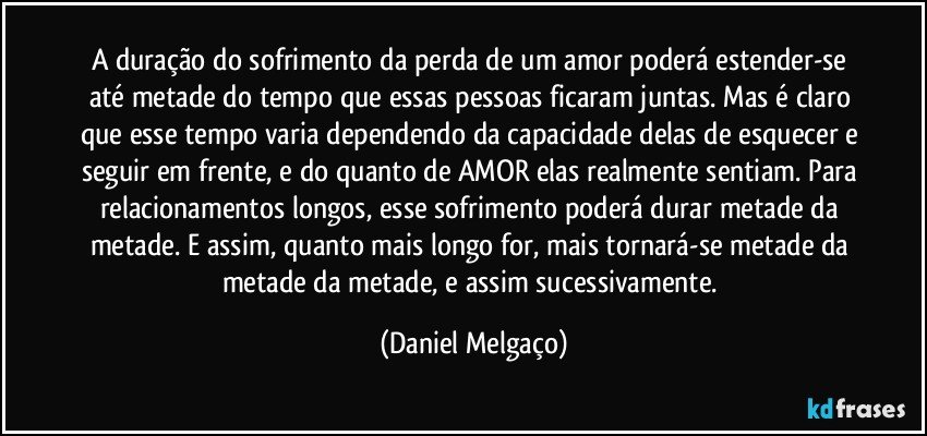 A duração do sofrimento da perda de um amor poderá estender-se até metade do tempo que essas pessoas ficaram juntas. Mas é claro que esse tempo varia dependendo da capacidade delas de esquecer e seguir em frente, e do quanto de AMOR elas realmente sentiam. Para relacionamentos longos, esse sofrimento poderá durar metade da metade. E assim, quanto mais longo for, mais tornará-se metade da metade da metade, e assim sucessivamente. (Daniel Melgaço)