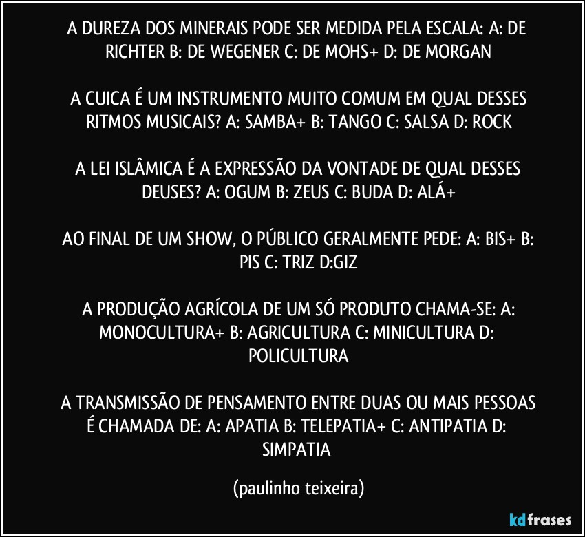 A DUREZA DOS MINERAIS PODE SER MEDIDA PELA ESCALA: A: DE RICHTER  B: DE WEGENER  C: DE MOHS+  D: DE MORGAN

 A CUICA É UM INSTRUMENTO MUITO COMUM EM QUAL DESSES RITMOS MUSICAIS?  A: SAMBA+  B: TANGO  C: SALSA  D: ROCK

 A LEI ISLÂMICA É A EXPRESSÃO DA VONTADE DE QUAL DESSES DEUSES?  A:  OGUM  B: ZEUS  C: BUDA  D: ALÁ+

 AO FINAL DE UM SHOW, O PÚBLICO GERALMENTE PEDE:  A: BIS+  B: PIS  C: TRIZ  D:GIZ

 A PRODUÇÃO AGRÍCOLA DE UM SÓ PRODUTO CHAMA-SE:  A: MONOCULTURA+  B: AGRICULTURA  C: MINICULTURA  D: POLICULTURA

 A TRANSMISSÃO DE PENSAMENTO ENTRE DUAS OU MAIS PESSOAS É CHAMADA DE:  A: APATIA  B: TELEPATIA+  C: ANTIPATIA  D: SIMPATIA (paulinho teixeira)