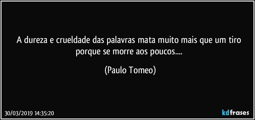 A dureza e crueldade das palavras mata muito mais que um tiro porque se morre aos poucos... (Paulo Tomeo)