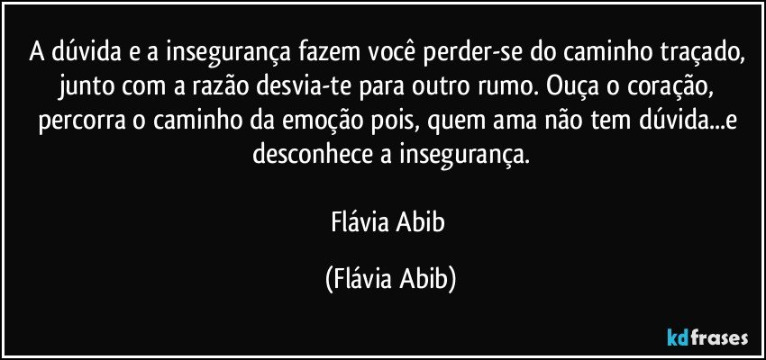 A dúvida e a insegurança fazem você perder-se do caminho traçado, junto com a razão desvia-te para outro rumo. Ouça o coração, percorra o caminho da emoção pois, quem ama não tem dúvida...e desconhece a insegurança.

Flávia Abib (Flávia Abib)